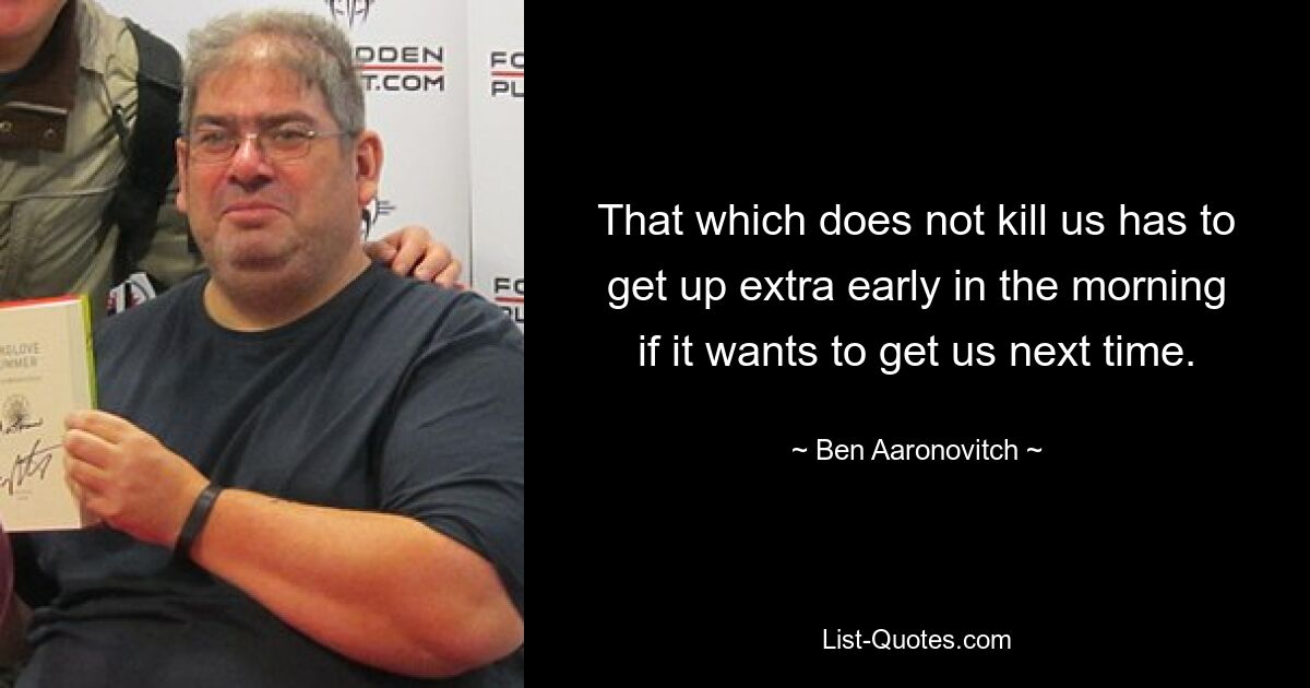 That which does not kill us has to get up extra early in the morning if it wants to get us next time. — © Ben Aaronovitch