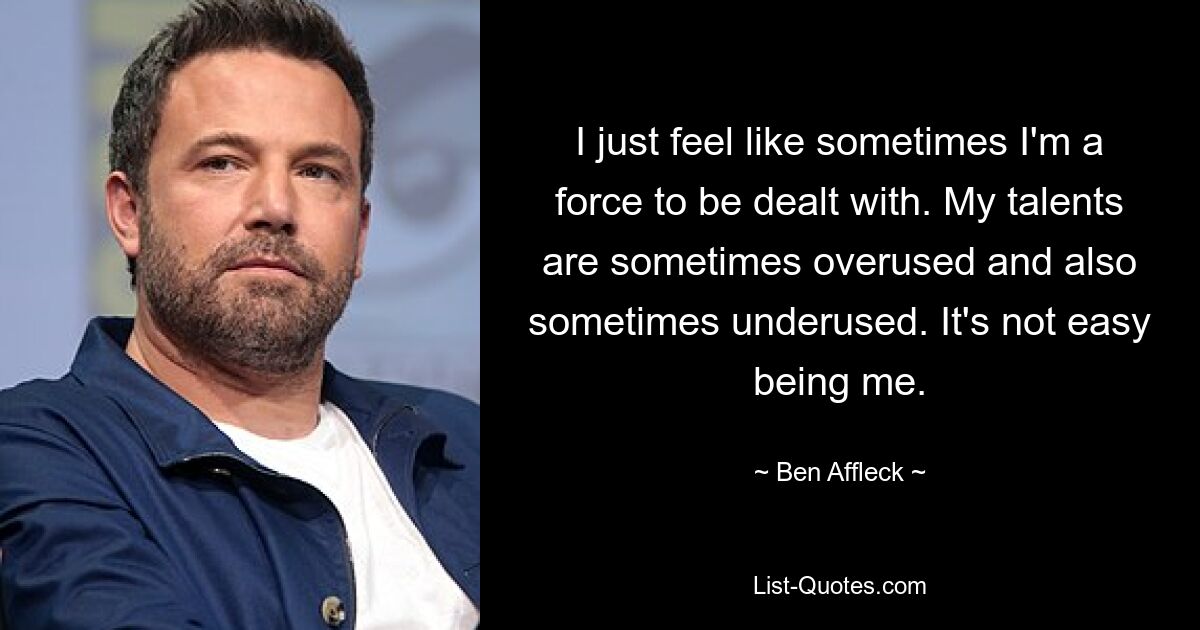 I just feel like sometimes I'm a force to be dealt with. My talents are sometimes overused and also sometimes underused. It's not easy being me. — © Ben Affleck