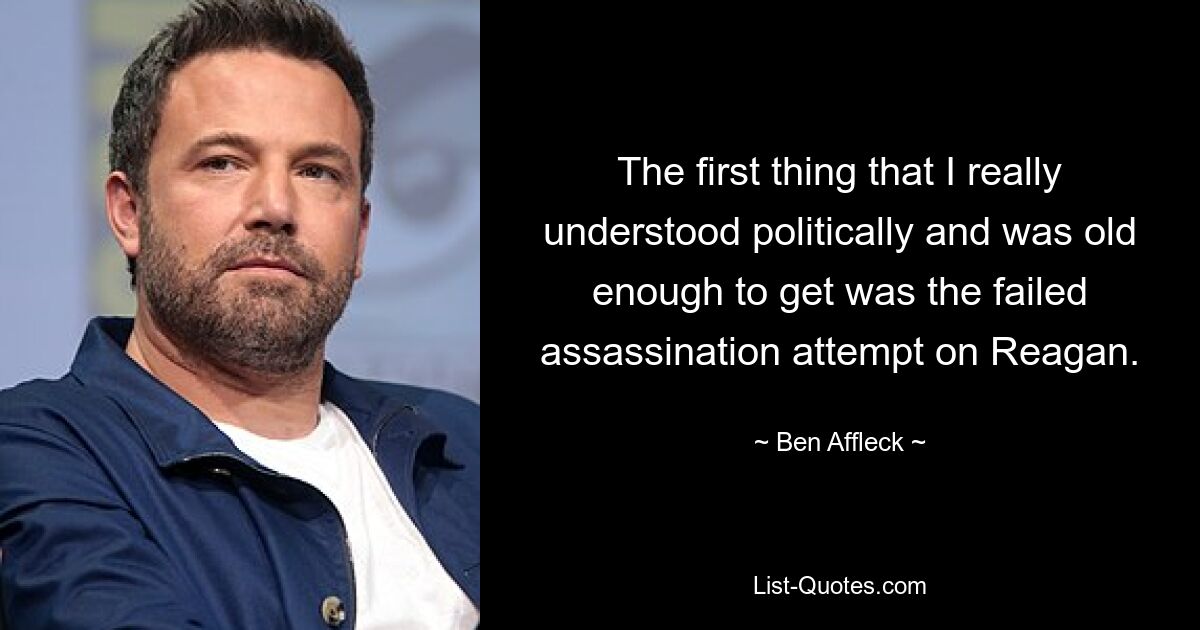 The first thing that I really understood politically and was old enough to get was the failed assassination attempt on Reagan. — © Ben Affleck