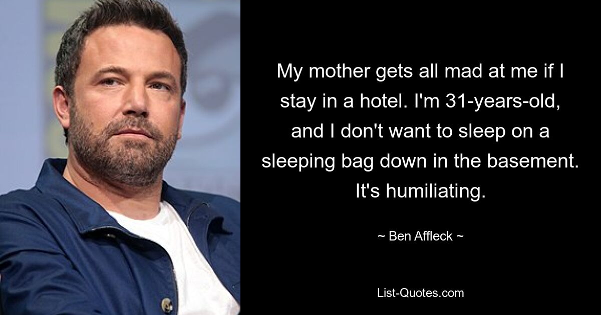 My mother gets all mad at me if I stay in a hotel. I'm 31-years-old, and I don't want to sleep on a sleeping bag down in the basement. It's humiliating. — © Ben Affleck