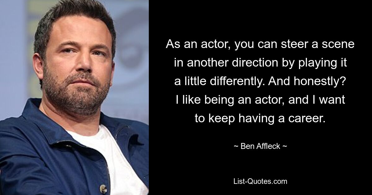 As an actor, you can steer a scene in another direction by playing it a little differently. And honestly? I like being an actor, and I want to keep having a career. — © Ben Affleck