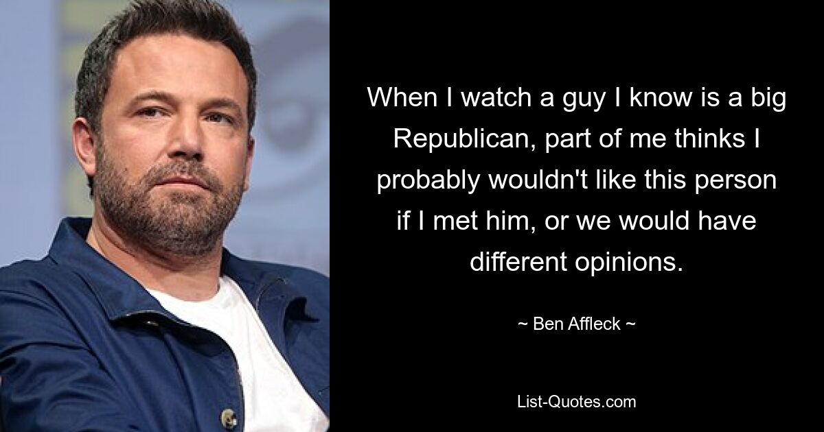 When I watch a guy I know is a big Republican, part of me thinks I probably wouldn't like this person if I met him, or we would have different opinions. — © Ben Affleck