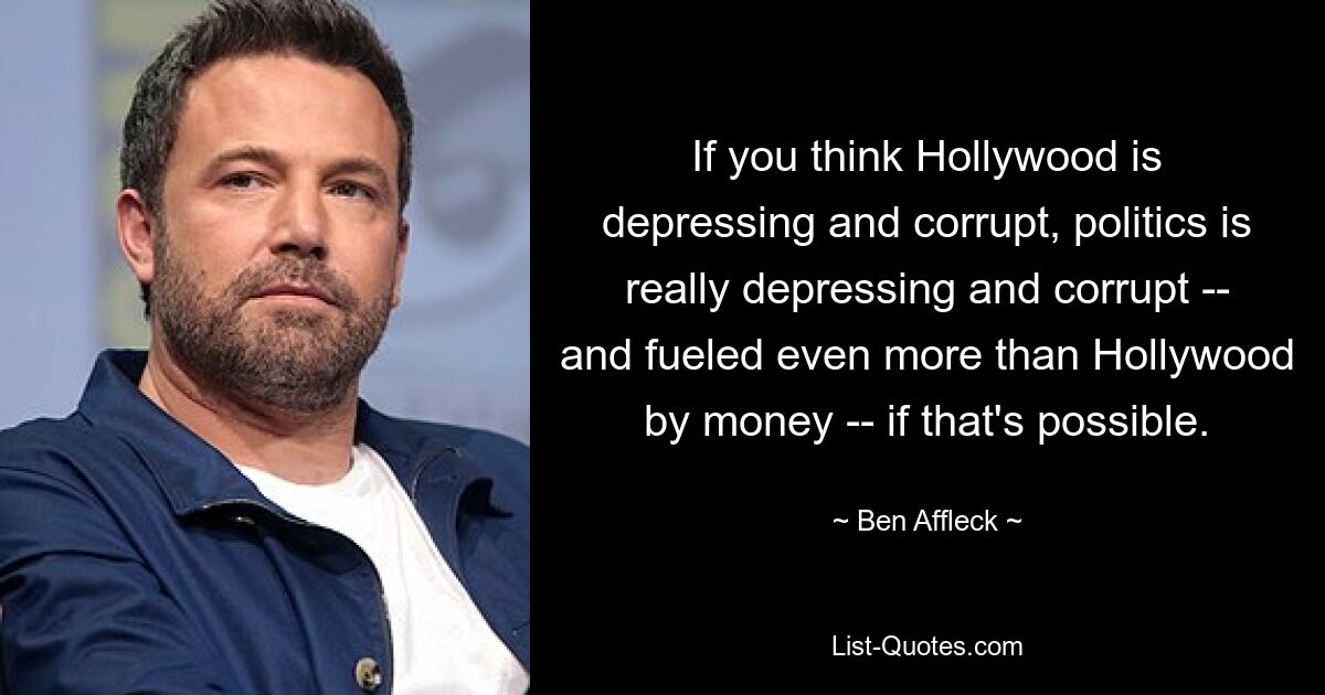 If you think Hollywood is depressing and corrupt, politics is really depressing and corrupt -- and fueled even more than Hollywood by money -- if that's possible. — © Ben Affleck