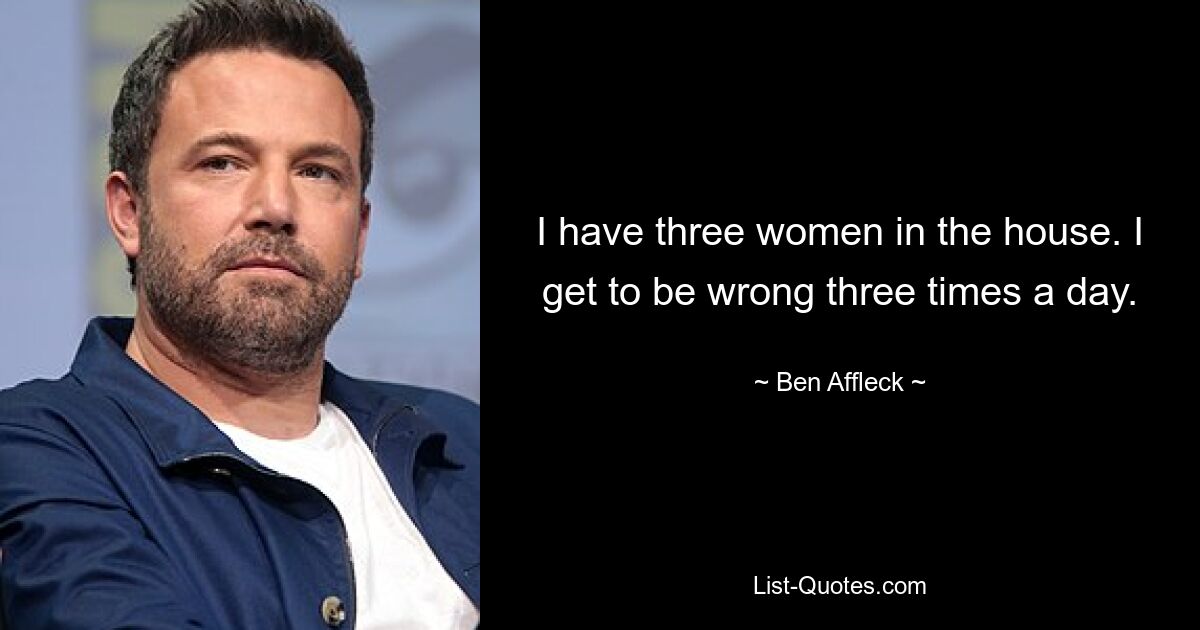 I have three women in the house. I get to be wrong three times a day. — © Ben Affleck