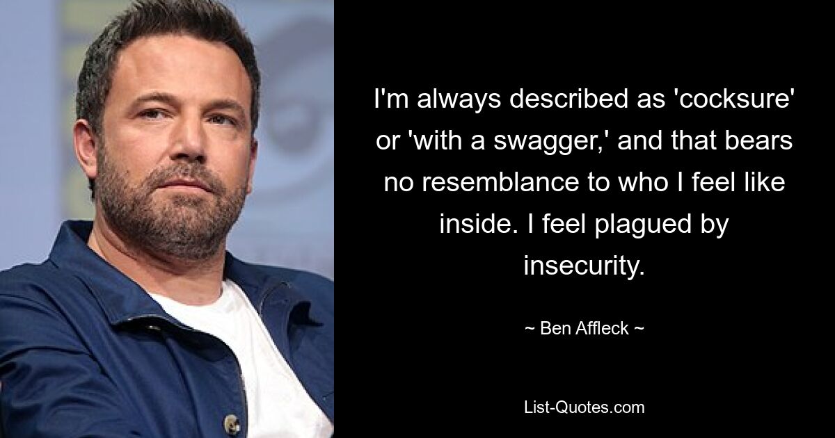 I'm always described as 'cocksure' or 'with a swagger,' and that bears no resemblance to who I feel like inside. I feel plagued by insecurity. — © Ben Affleck