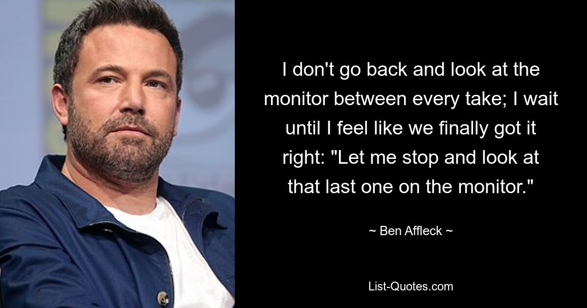 I don't go back and look at the monitor between every take; I wait until I feel like we finally got it right: "Let me stop and look at that last one on the monitor." — © Ben Affleck