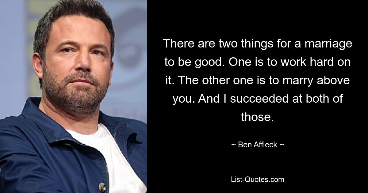 There are two things for a marriage to be good. One is to work hard on it. The other one is to marry above you. And I succeeded at both of those. — © Ben Affleck