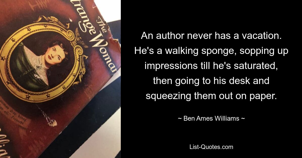 An author never has a vacation. He's a walking sponge, sopping up impressions till he's saturated, then going to his desk and squeezing them out on paper. — © Ben Ames Williams