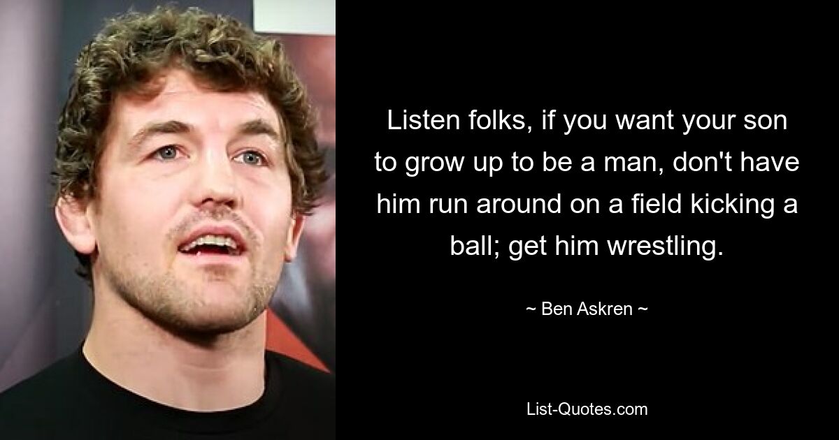 Listen folks, if you want your son to grow up to be a man, don't have him run around on a field kicking a ball; get him wrestling. — © Ben Askren