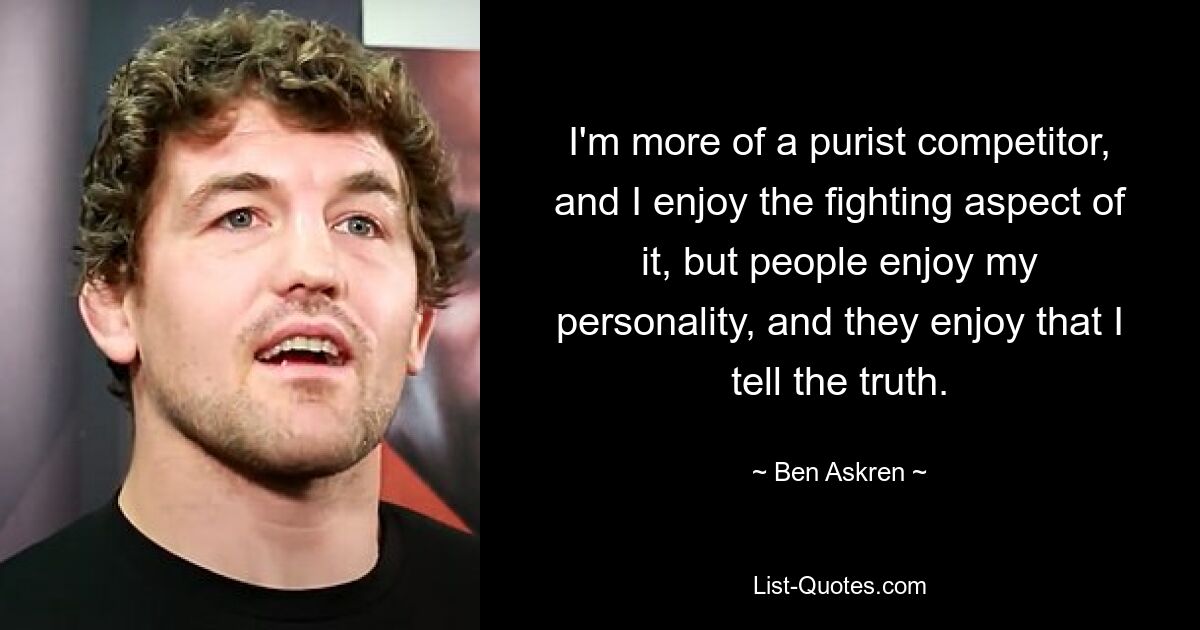 I'm more of a purist competitor, and I enjoy the fighting aspect of it, but people enjoy my personality, and they enjoy that I tell the truth. — © Ben Askren