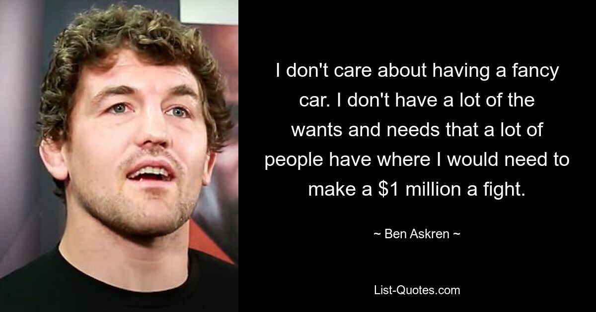 I don't care about having a fancy car. I don't have a lot of the wants and needs that a lot of people have where I would need to make a $1 million a fight. — © Ben Askren