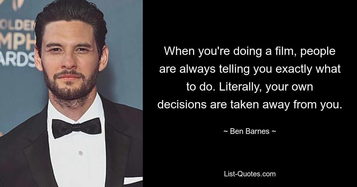 When you're doing a film, people are always telling you exactly what to do. Literally, your own decisions are taken away from you. — © Ben Barnes