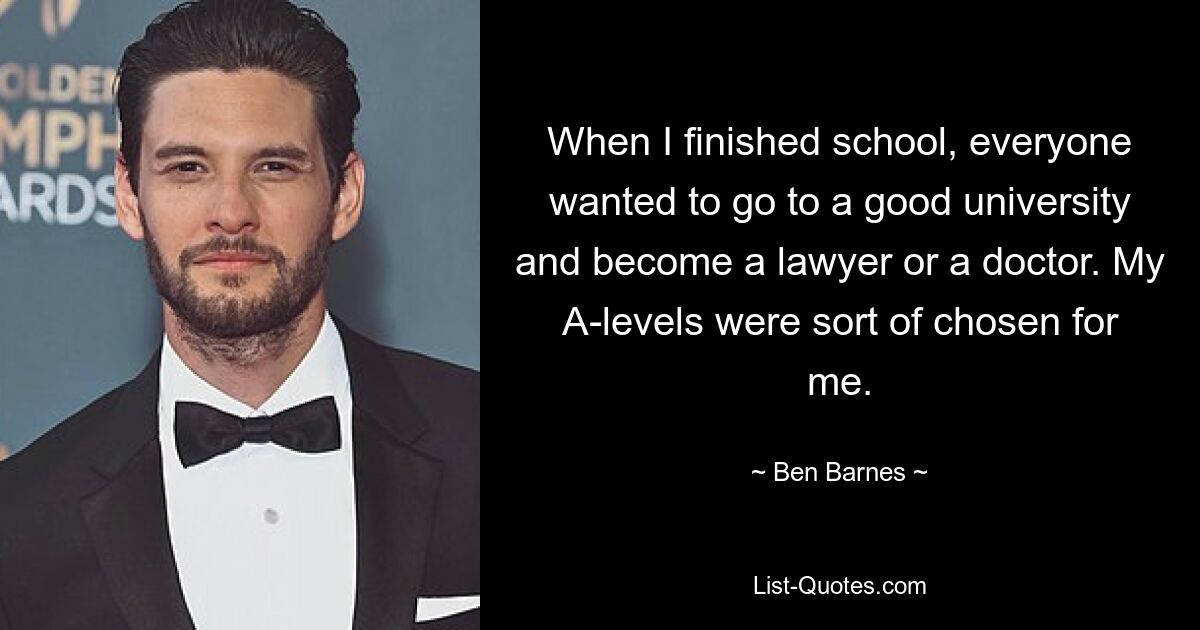 When I finished school, everyone wanted to go to a good university and become a lawyer or a doctor. My A-levels were sort of chosen for me. — © Ben Barnes