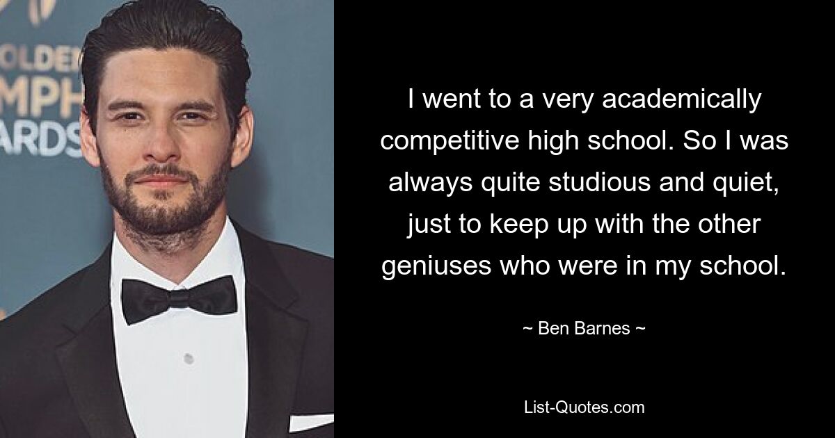 I went to a very academically competitive high school. So I was always quite studious and quiet, just to keep up with the other geniuses who were in my school. — © Ben Barnes