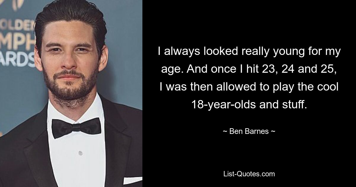 I always looked really young for my age. And once I hit 23, 24 and 25, I was then allowed to play the cool 18-year-olds and stuff. — © Ben Barnes