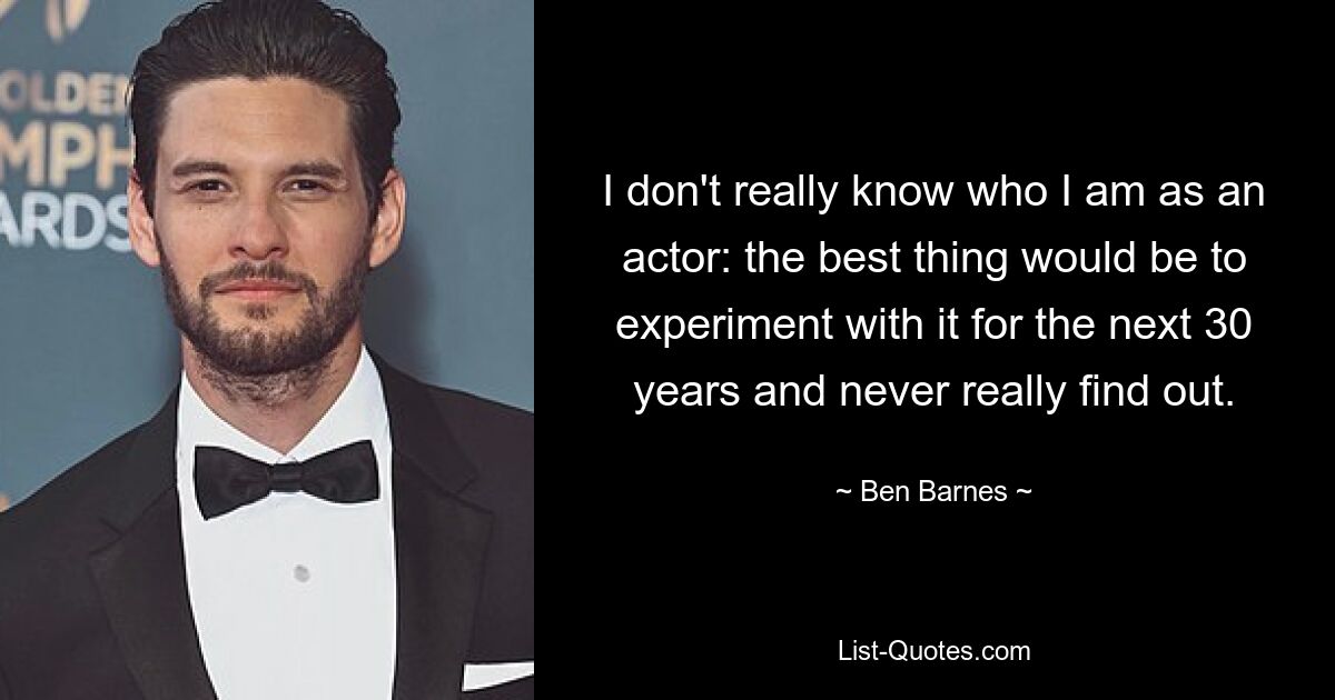 I don't really know who I am as an actor: the best thing would be to experiment with it for the next 30 years and never really find out. — © Ben Barnes