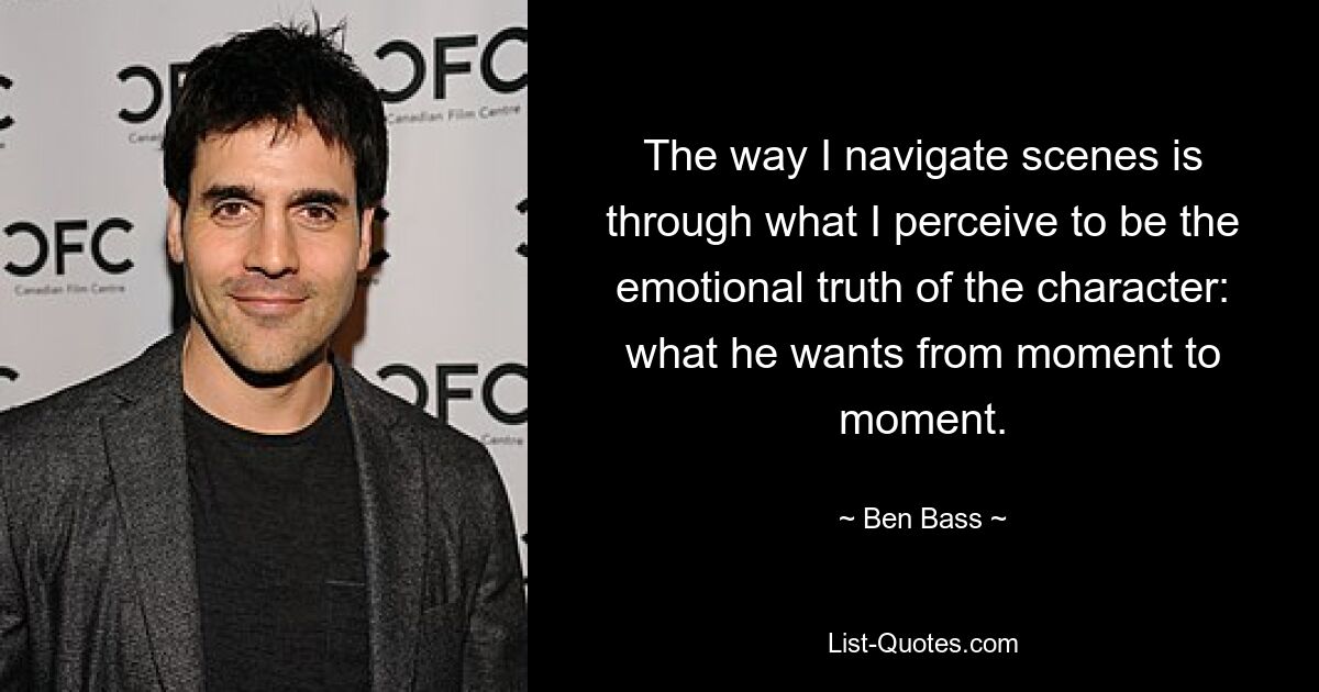 The way I navigate scenes is through what I perceive to be the emotional truth of the character: what he wants from moment to moment. — © Ben Bass