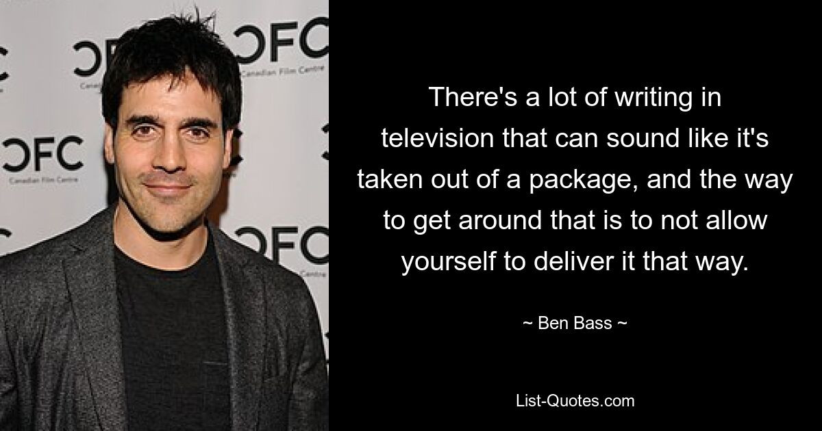 There's a lot of writing in television that can sound like it's taken out of a package, and the way to get around that is to not allow yourself to deliver it that way. — © Ben Bass