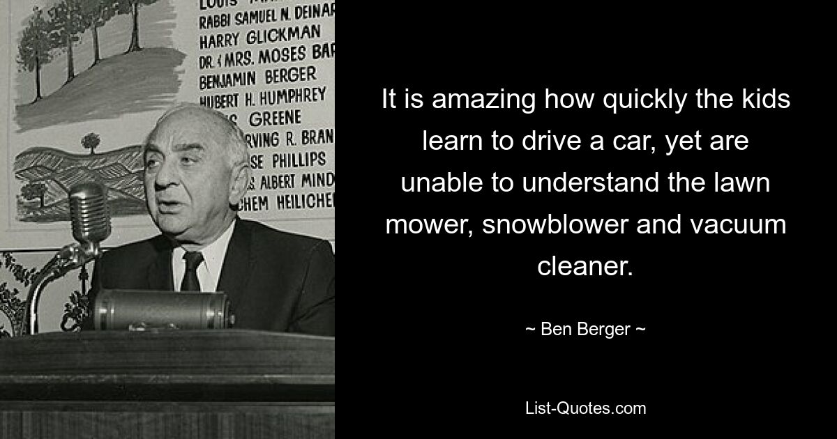 It is amazing how quickly the kids learn to drive a car, yet are unable to understand the lawn mower, snowblower and vacuum cleaner. — © Ben Berger