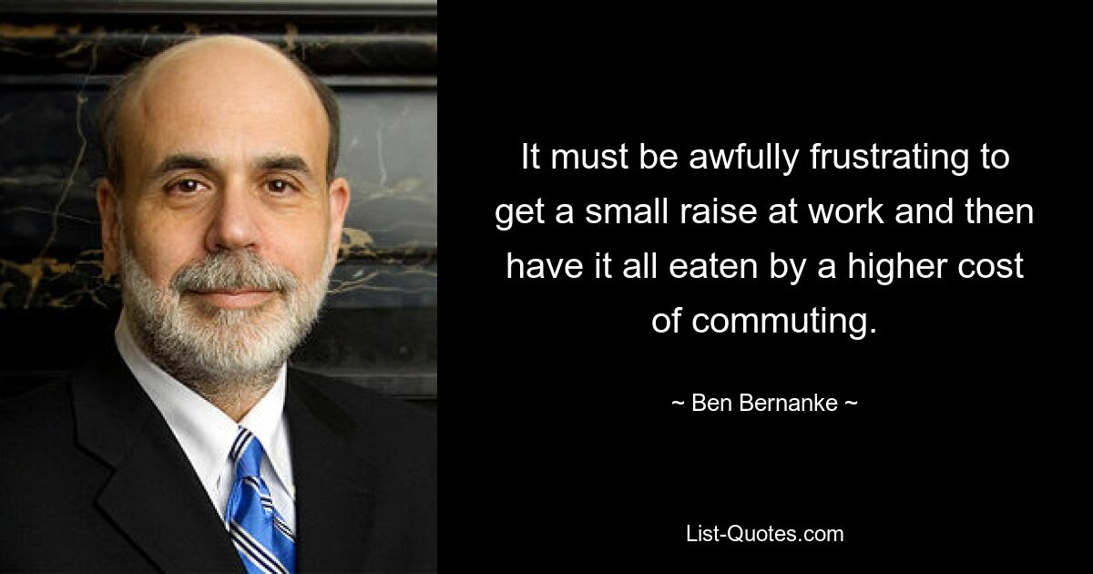 It must be awfully frustrating to get a small raise at work and then have it all eaten by a higher cost of commuting. — © Ben Bernanke