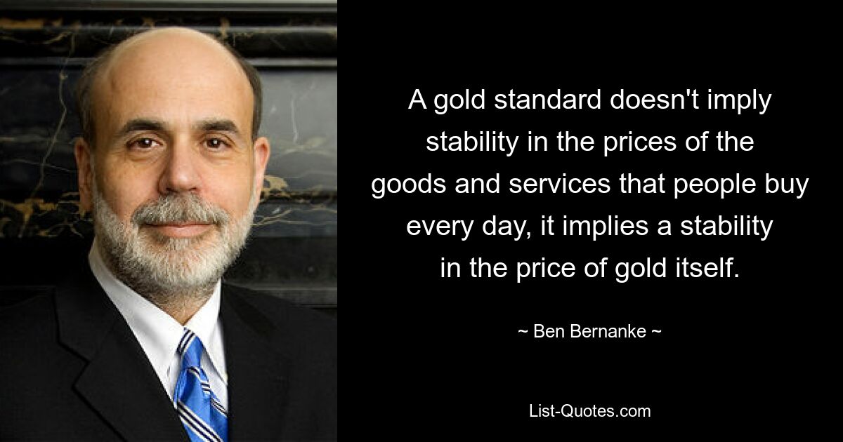 A gold standard doesn't imply stability in the prices of the goods and services that people buy every day, it implies a stability in the price of gold itself. — © Ben Bernanke