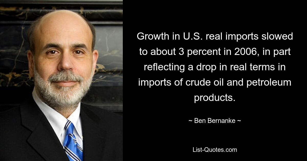 Growth in U.S. real imports slowed to about 3 percent in 2006, in part reflecting a drop in real terms in imports of crude oil and petroleum products. — © Ben Bernanke