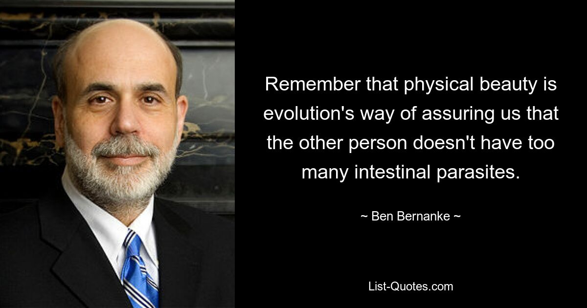 Remember that physical beauty is evolution's way of assuring us that the other person doesn't have too many intestinal parasites. — © Ben Bernanke