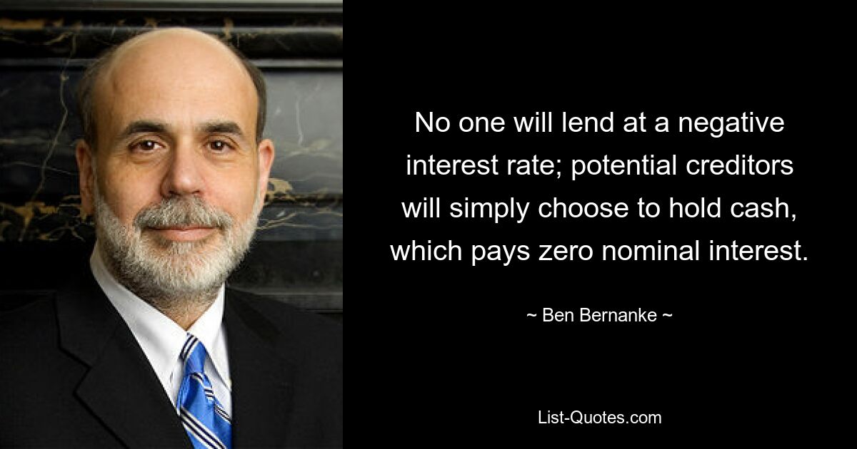 No one will lend at a negative interest rate; potential creditors will simply choose to hold cash, which pays zero nominal interest. — © Ben Bernanke