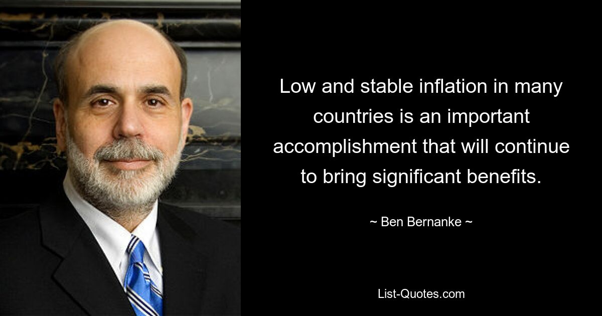 Low and stable inflation in many countries is an important accomplishment that will continue to bring significant benefits. — © Ben Bernanke