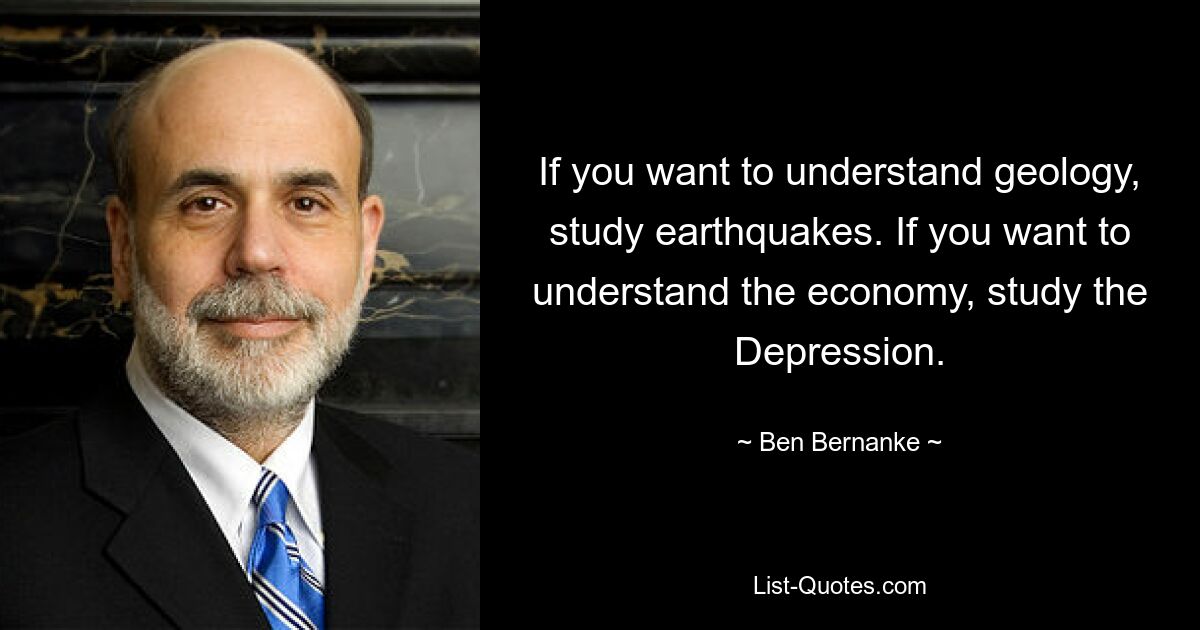 If you want to understand geology, study earthquakes. If you want to understand the economy, study the Depression. — © Ben Bernanke