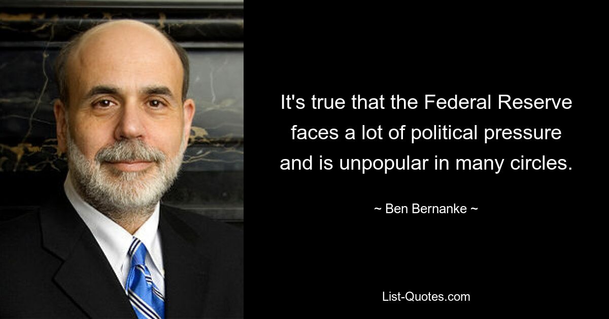 It's true that the Federal Reserve faces a lot of political pressure and is unpopular in many circles. — © Ben Bernanke