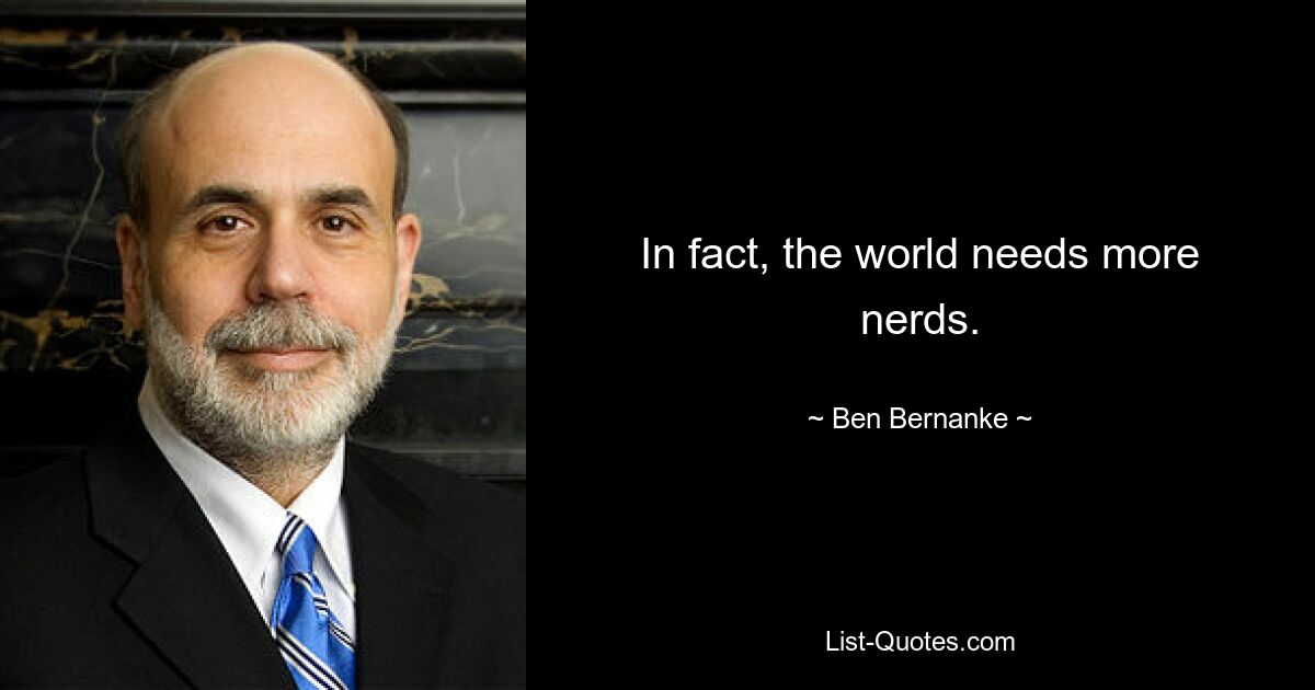 In fact, the world needs more nerds. — © Ben Bernanke