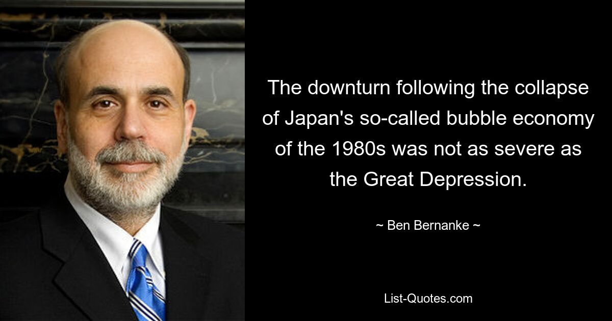 The downturn following the collapse of Japan's so-called bubble economy of the 1980s was not as severe as the Great Depression. — © Ben Bernanke