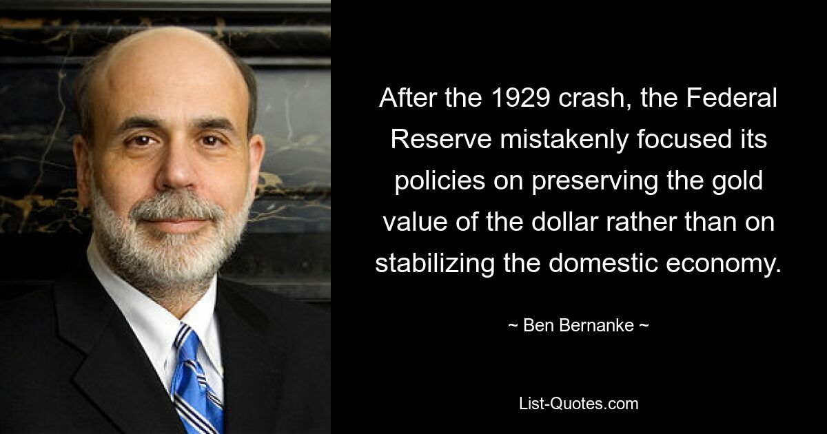 After the 1929 crash, the Federal Reserve mistakenly focused its policies on preserving the gold value of the dollar rather than on stabilizing the domestic economy. — © Ben Bernanke