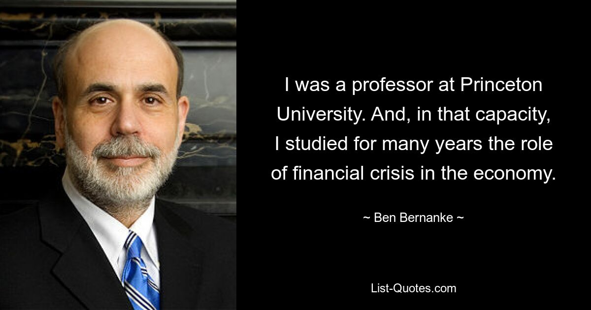 I was a professor at Princeton University. And, in that capacity, I studied for many years the role of financial crisis in the economy. — © Ben Bernanke