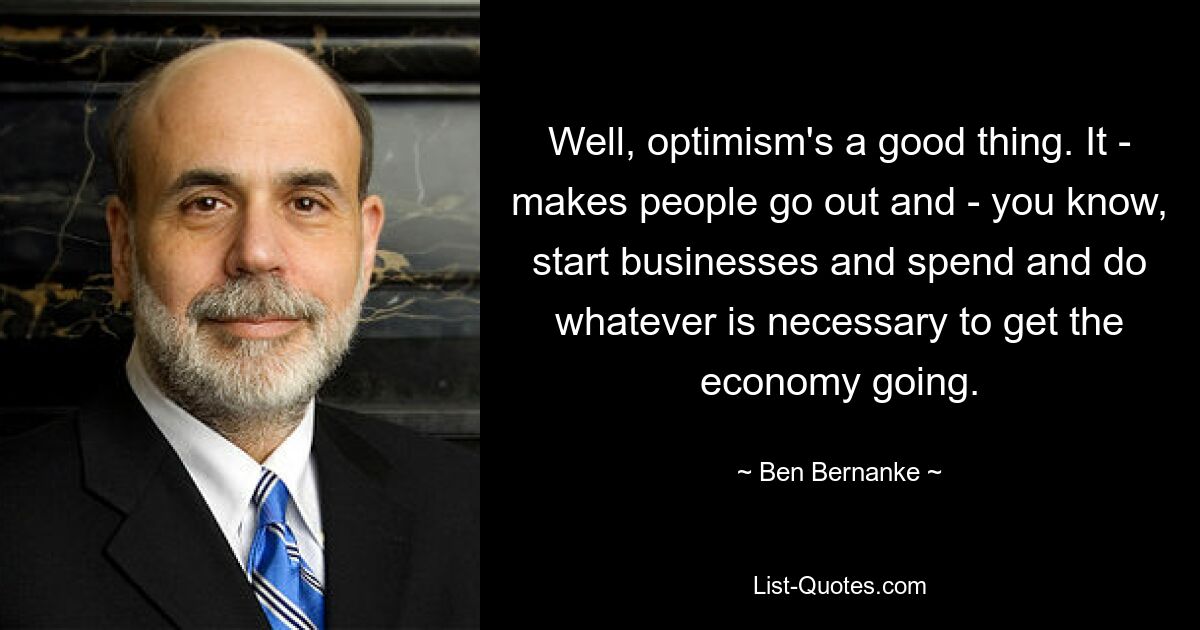 Well, optimism's a good thing. It - makes people go out and - you know, start businesses and spend and do whatever is necessary to get the economy going. — © Ben Bernanke