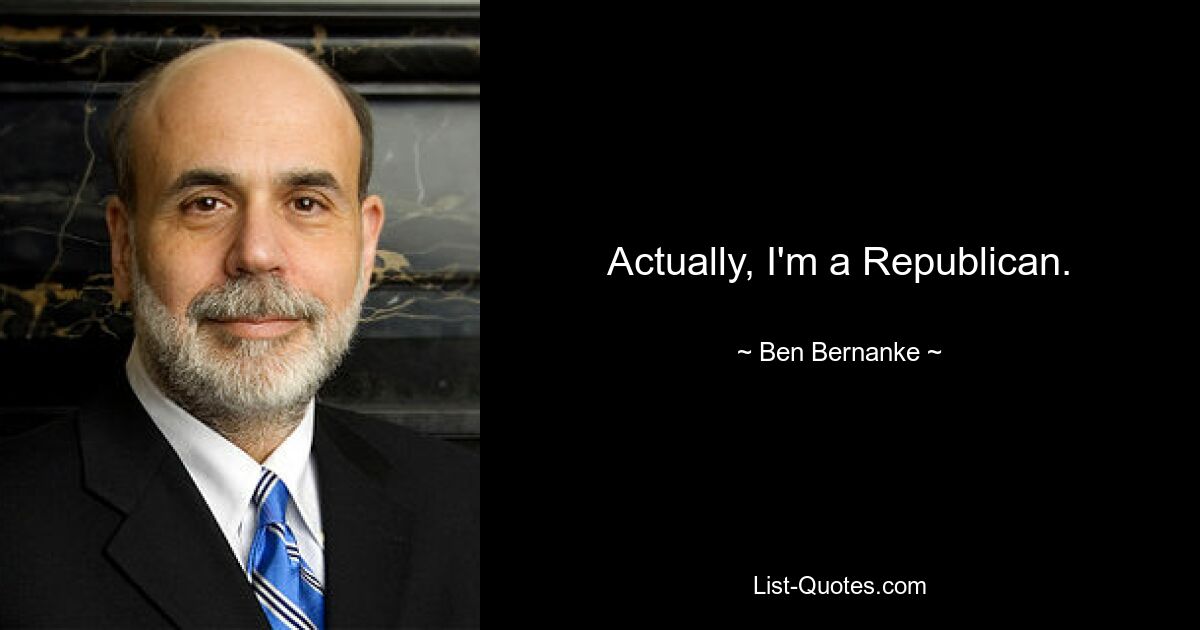 Actually, I'm a Republican. — © Ben Bernanke