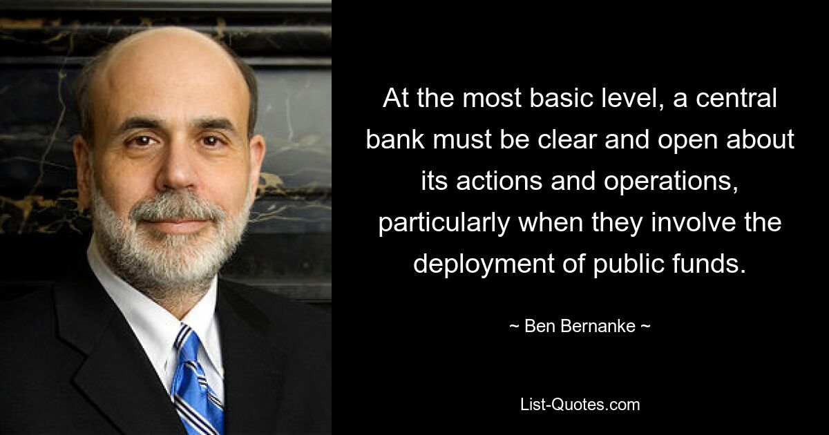 At the most basic level, a central bank must be clear and open about its actions and operations, particularly when they involve the deployment of public funds. — © Ben Bernanke