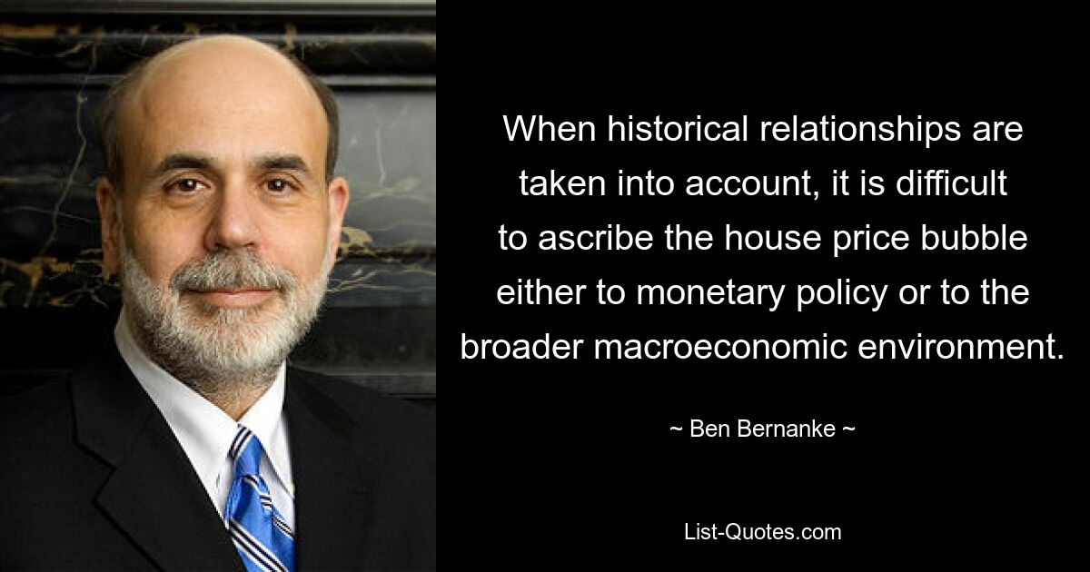 When historical relationships are taken into account, it is difficult to ascribe the house price bubble either to monetary policy or to the broader macroeconomic environment. — © Ben Bernanke