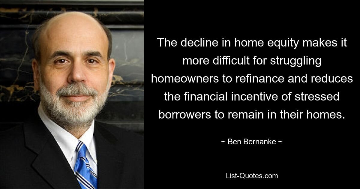 The decline in home equity makes it more difficult for struggling homeowners to refinance and reduces the financial incentive of stressed borrowers to remain in their homes. — © Ben Bernanke