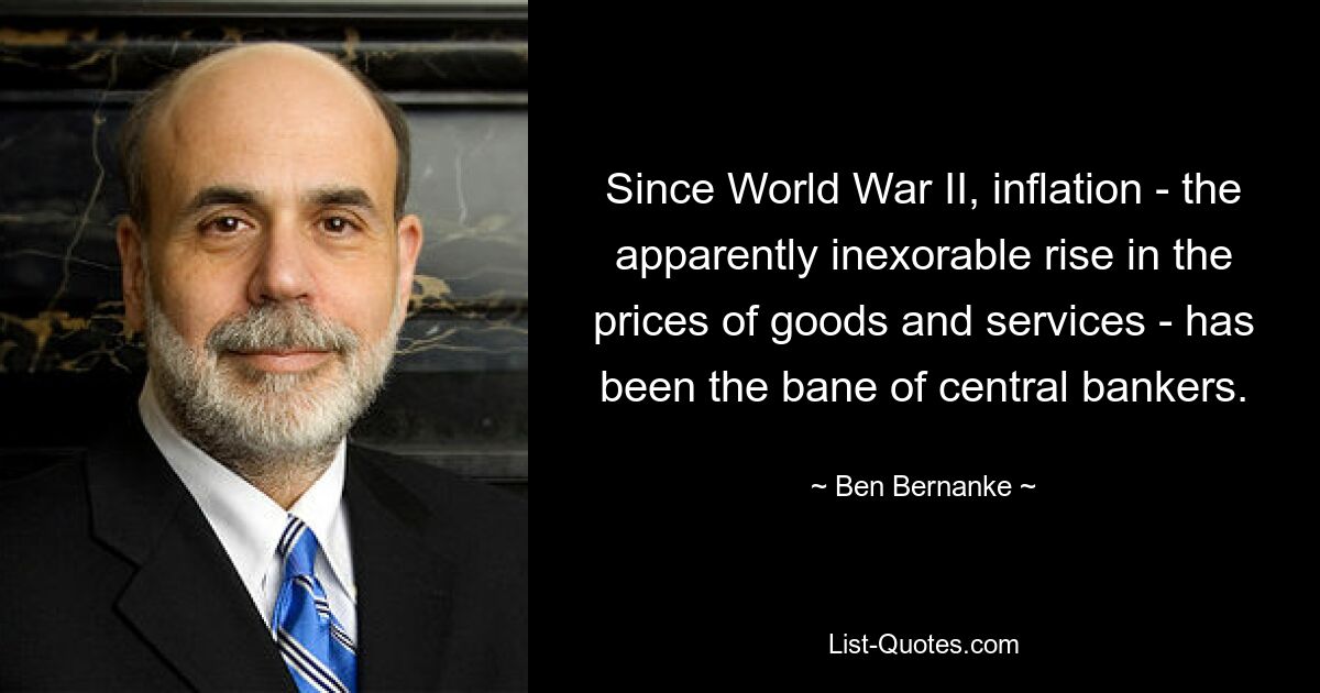 Since World War II, inflation - the apparently inexorable rise in the prices of goods and services - has been the bane of central bankers. — © Ben Bernanke