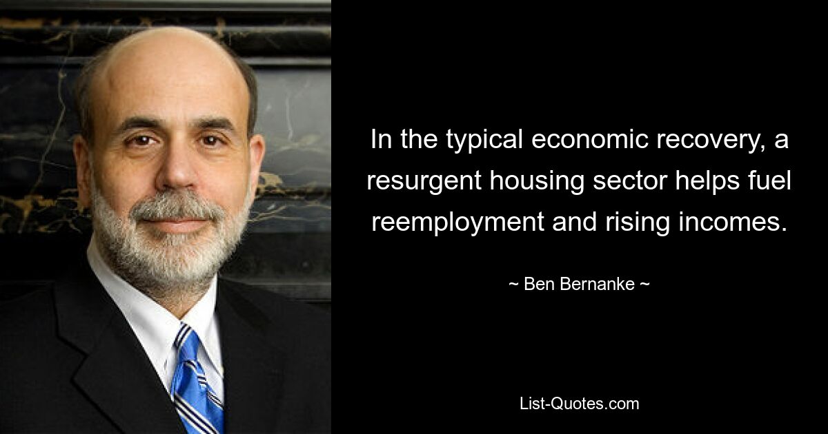 In the typical economic recovery, a resurgent housing sector helps fuel reemployment and rising incomes. — © Ben Bernanke