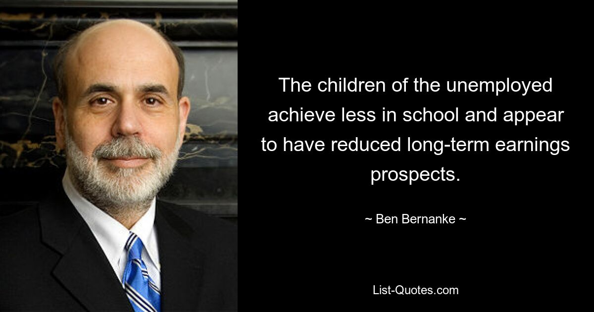 The children of the unemployed achieve less in school and appear to have reduced long-term earnings prospects. — © Ben Bernanke