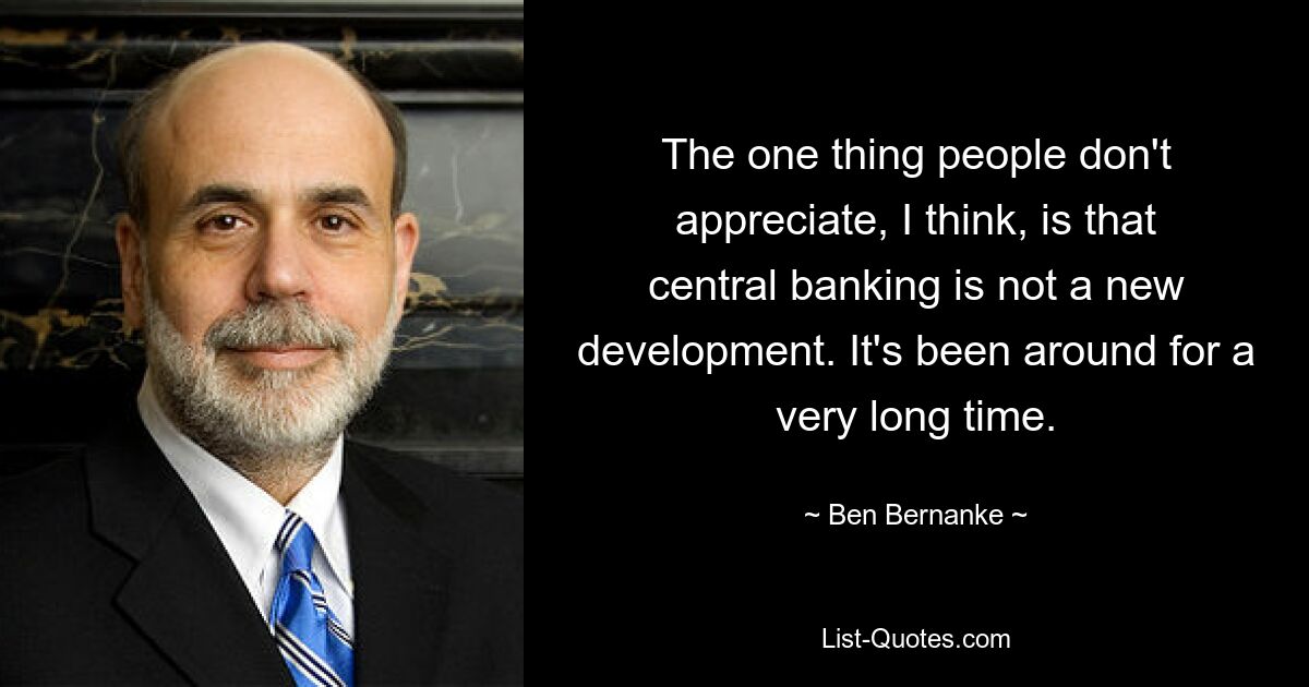 The one thing people don't appreciate, I think, is that central banking is not a new development. It's been around for a very long time. — © Ben Bernanke