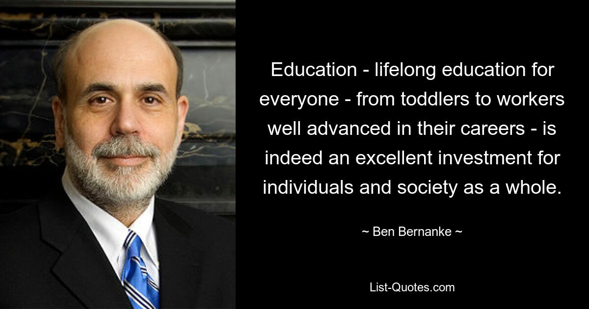 Education - lifelong education for everyone - from toddlers to workers well advanced in their careers - is indeed an excellent investment for individuals and society as a whole. — © Ben Bernanke