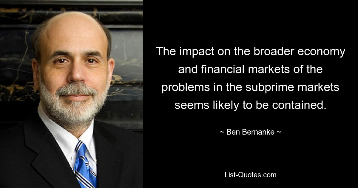 The impact on the broader economy and financial markets of the problems in the subprime markets seems likely to be contained. — © Ben Bernanke