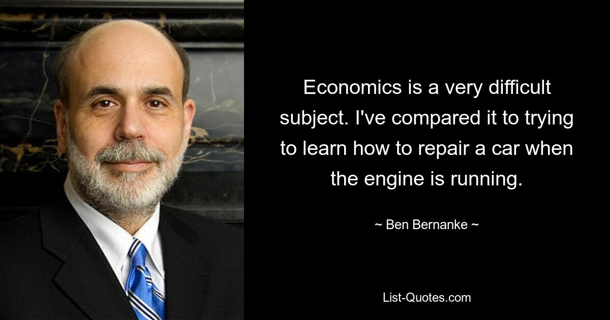 Economics is a very difficult subject. I've compared it to trying to learn how to repair a car when the engine is running. — © Ben Bernanke