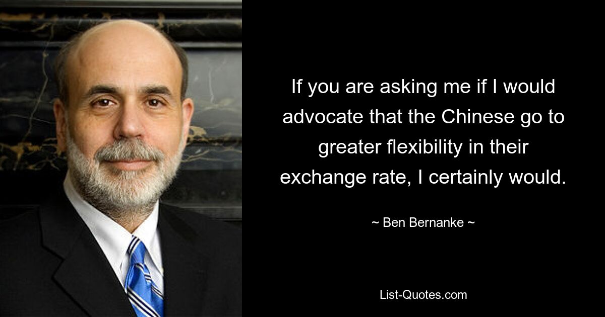 If you are asking me if I would advocate that the Chinese go to greater flexibility in their exchange rate, I certainly would. — © Ben Bernanke