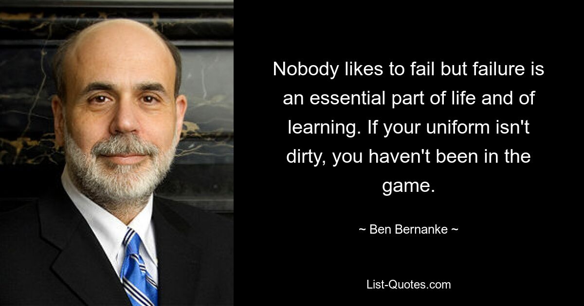 Nobody likes to fail but failure is an essential part of life and of learning. If your uniform isn't dirty, you haven't been in the game. — © Ben Bernanke