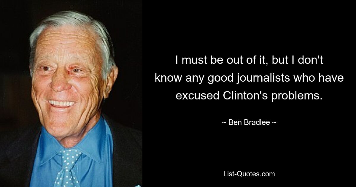 I must be out of it, but I don't know any good journalists who have excused Clinton's problems. — © Ben Bradlee